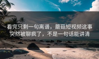 看完只剩一句离谱，蘑菇短视频这事突然被聊疯了，不是一句话能讲清