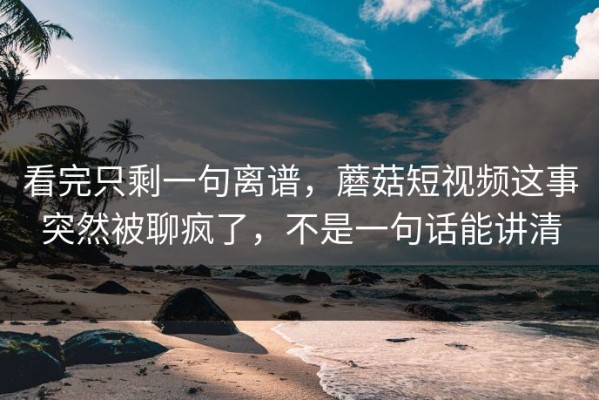 看完只剩一句离谱，蘑菇短视频这事突然被聊疯了，不是一句话能讲清
