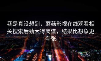 我是真没想到，蘑菇影视在线观看相关搜索后劲大得离谱，结果比想象更夸张