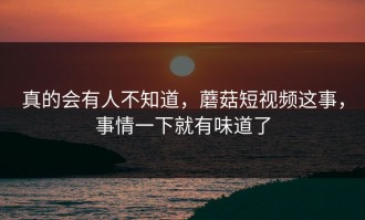真的会有人不知道，蘑菇短视频这事，事情一下就有味道了