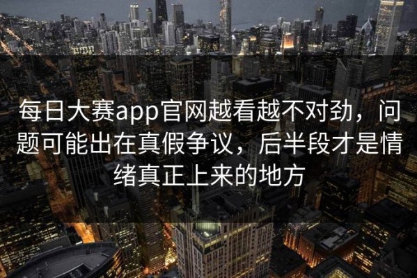 每日大赛app官网越看越不对劲，问题可能出在真假争议，后半段才是情绪真正上来的地方