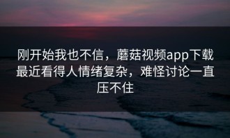 刚开始我也不信，蘑菇视频app下载最近看得人情绪复杂，难怪讨论一直压不住