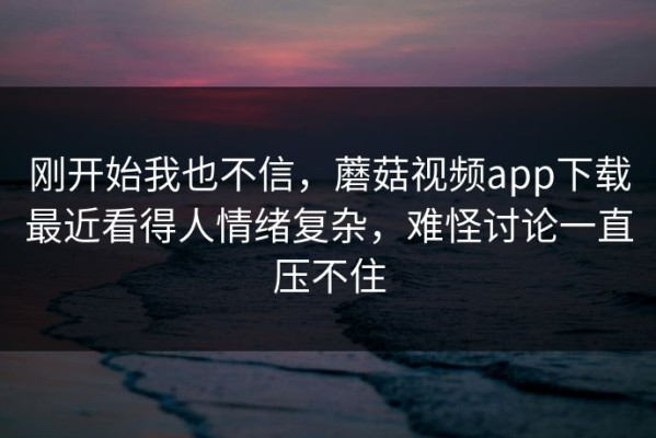 刚开始我也不信，蘑菇视频app下载最近看得人情绪复杂，难怪讨论一直压不住