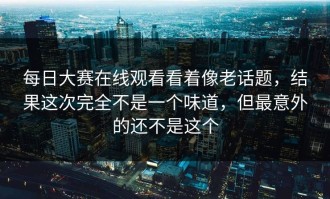 每日大赛在线观看看着像老话题，结果这次完全不是一个味道，但最意外的还不是这个