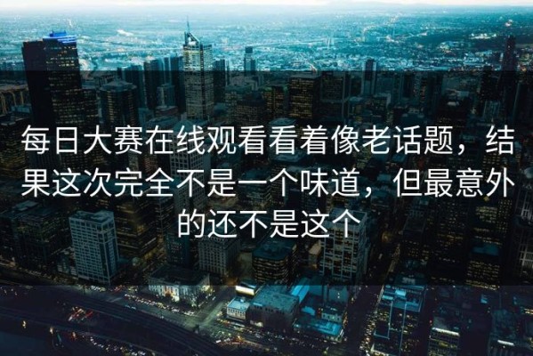 每日大赛在线观看看着像老话题，结果这次完全不是一个味道，但最意外的还不是这个