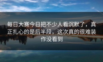 每日大赛今日把不少人看沉默了，真正扎心的是后半段，这次真的很难装作没看到