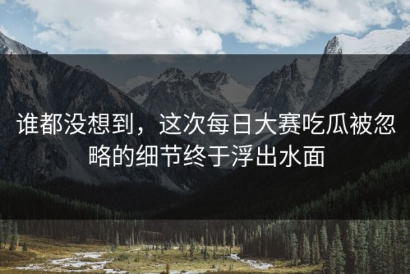 谁都没想到，这次每日大赛吃瓜被忽略的细节终于浮出水面