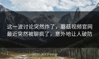 这一波讨论突然炸了，蘑菇视频官网最近突然被聊疯了，意外地让人破防