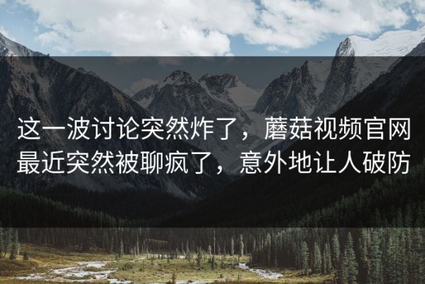 这一波讨论突然炸了，蘑菇视频官网最近突然被聊疯了，意外地让人破防