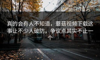真的会有人不知道，蘑菇视频下载这事让不少人破防，争议点其实不止一个