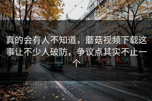 真的会有人不知道，蘑菇视频下载这事让不少人破防，争议点其实不止一个