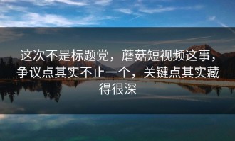 这次不是标题党，蘑菇短视频这事，争议点其实不止一个，关键点其实藏得很深