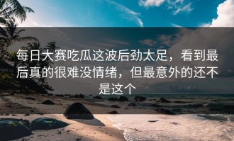 每日大赛吃瓜这波后劲太足，看到最后真的很难没情绪，但最意外的还不是这个