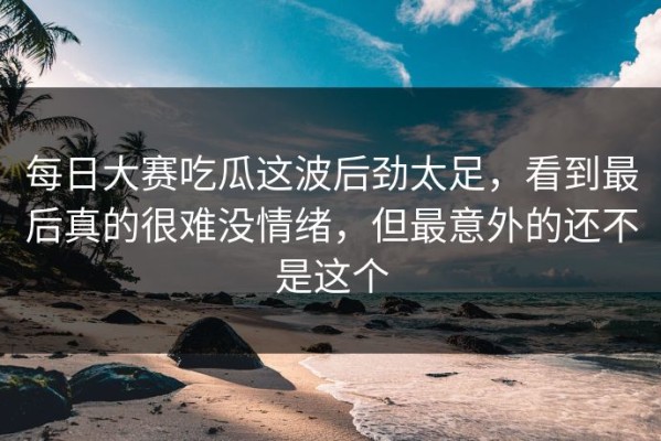 每日大赛吃瓜这波后劲太足，看到最后真的很难没情绪，但最意外的还不是这个