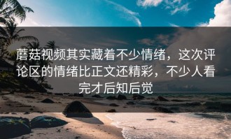 蘑菇视频其实藏着不少情绪，这次评论区的情绪比正文还精彩，不少人看完才后知后觉