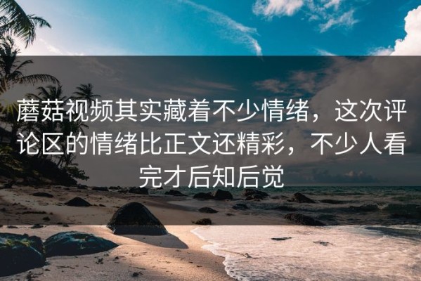 蘑菇视频其实藏着不少情绪，这次评论区的情绪比正文还精彩，不少人看完才后知后觉