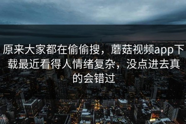 原来大家都在偷偷搜，蘑菇视频app下载最近看得人情绪复杂，没点进去真的会错过