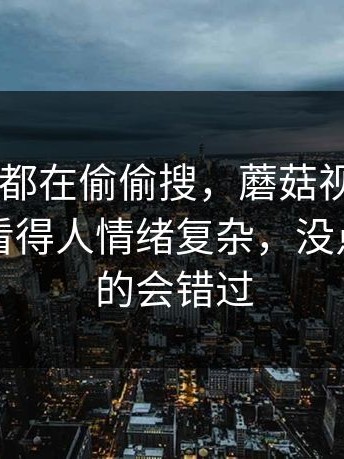 原来大家都在偷偷搜，蘑菇视频app下载最近看得人情绪复杂，没点进去真的会错过