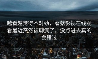 越看越觉得不对劲，蘑菇影视在线观看最近突然被聊疯了，没点进去真的会错过