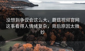 没想到争议会这么大，蘑菇视频官网这事看得人情绪复杂，背后原因太微妙