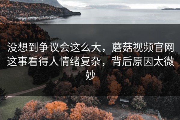 没想到争议会这么大，蘑菇视频官网这事看得人情绪复杂，背后原因太微妙
