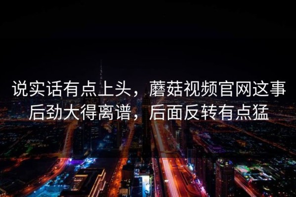 说实话有点上头，蘑菇视频官网这事后劲大得离谱，后面反转有点猛