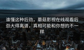 谁懂这种后劲，蘑菇影视在线观看后劲大得离谱，真相可能和你想的不一样