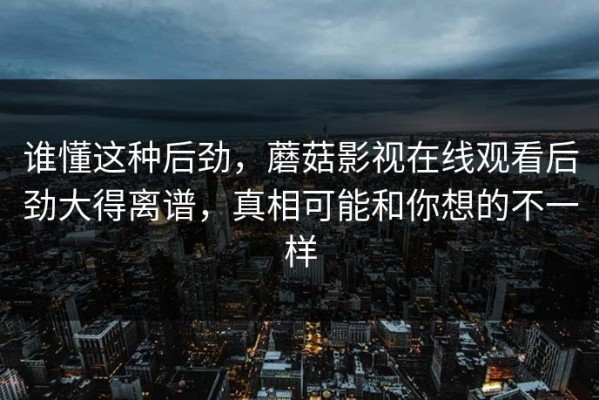 谁懂这种后劲，蘑菇影视在线观看后劲大得离谱，真相可能和你想的不一样