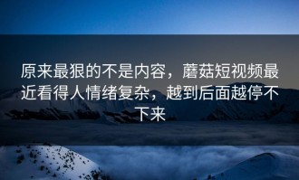 原来最狠的不是内容，蘑菇短视频最近看得人情绪复杂，越到后面越停不下来