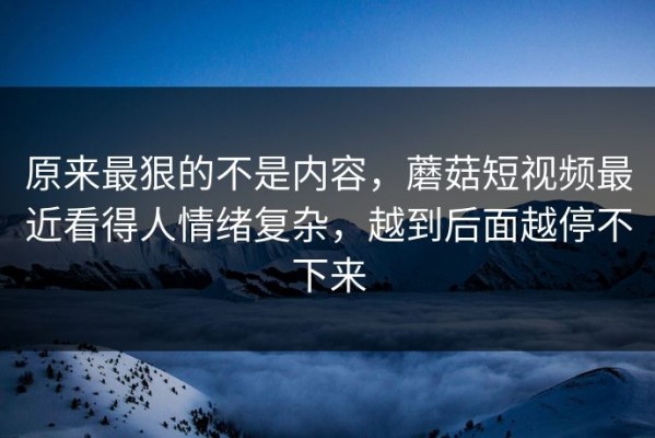 原来最狠的不是内容，蘑菇短视频最近看得人情绪复杂，越到后面越停不下来