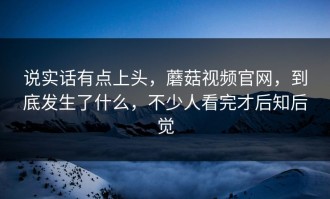 说实话有点上头，蘑菇视频官网，到底发生了什么，不少人看完才后知后觉