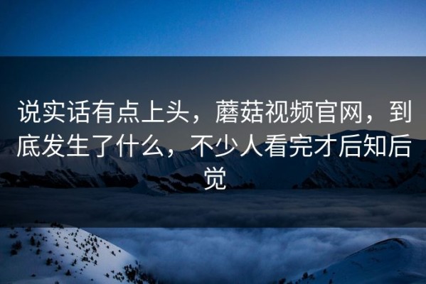 说实话有点上头，蘑菇视频官网，到底发生了什么，不少人看完才后知后觉