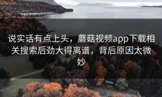 说实话有点上头，蘑菇视频app下载相关搜索后劲大得离谱，背后原因太微妙