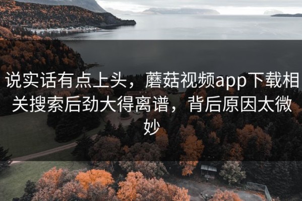 说实话有点上头，蘑菇视频app下载相关搜索后劲大得离谱，背后原因太微妙