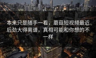 本来只是随手一看，蘑菇短视频最近后劲大得离谱，真相可能和你想的不一样