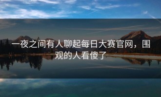 一夜之间有人聊起每日大赛官网，围观的人看傻了