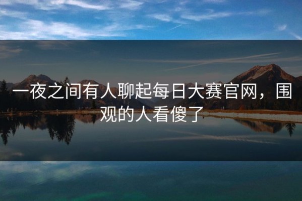 一夜之间有人聊起每日大赛官网，围观的人看傻了