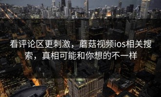 看评论区更刺激，蘑菇视频ios相关搜索，真相可能和你想的不一样