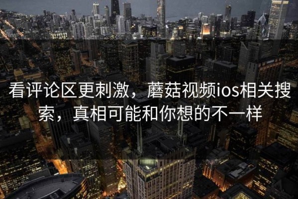 看评论区更刺激，蘑菇视频ios相关搜索，真相可能和你想的不一样