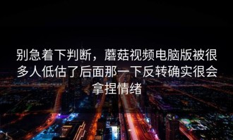 别急着下判断，蘑菇视频电脑版被很多人低估了后面那一下反转确实很会拿捏情绪