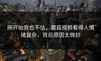 刚开始我也不信，蘑菇视频看得人情绪复杂，背后原因太微妙