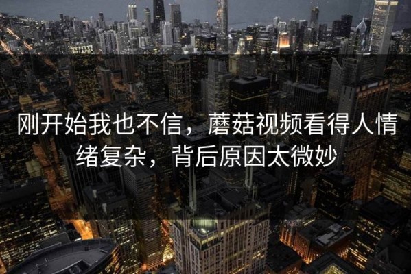 刚开始我也不信，蘑菇视频看得人情绪复杂，背后原因太微妙