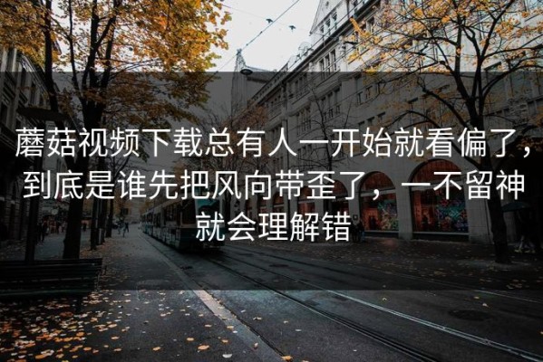 蘑菇视频下载总有人一开始就看偏了，到底是谁先把风向带歪了，一不留神就会理解错