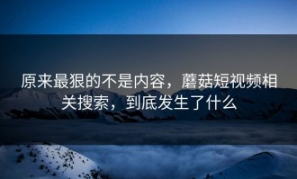 原来最狠的不是内容，蘑菇短视频相关搜索，到底发生了什么