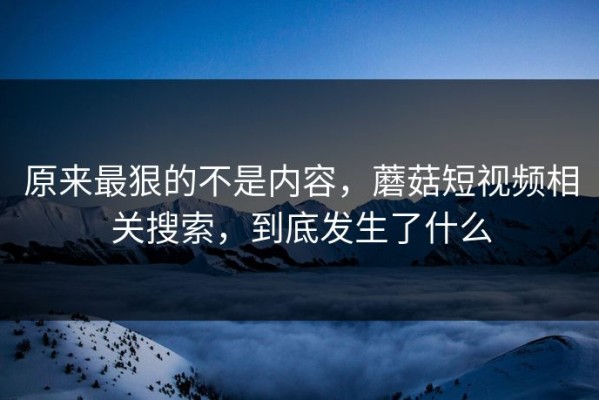 原来最狠的不是内容，蘑菇短视频相关搜索，到底发生了什么