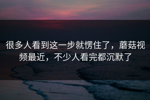 很多人看到这一步就愣住了，蘑菇视频最近，不少人看完都沉默了