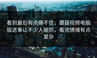 看到最后有点绷不住，蘑菇视频电脑版这事让不少人破防，看完情绪有点复杂