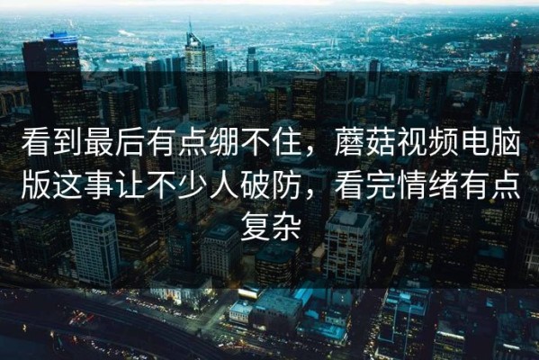 看到最后有点绷不住，蘑菇视频电脑版这事让不少人破防，看完情绪有点复杂