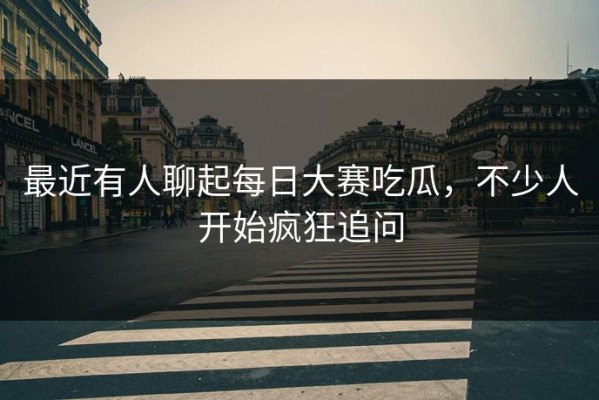 最近有人聊起每日大赛吃瓜，不少人开始疯狂追问