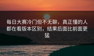 每日大赛冷门但不无聊，真正懂的人都在看版本区别，结果后面比前面更猛